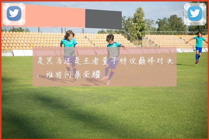 是黑马还是王者量子特攻巅峰对决，谁将问鼎荣耀