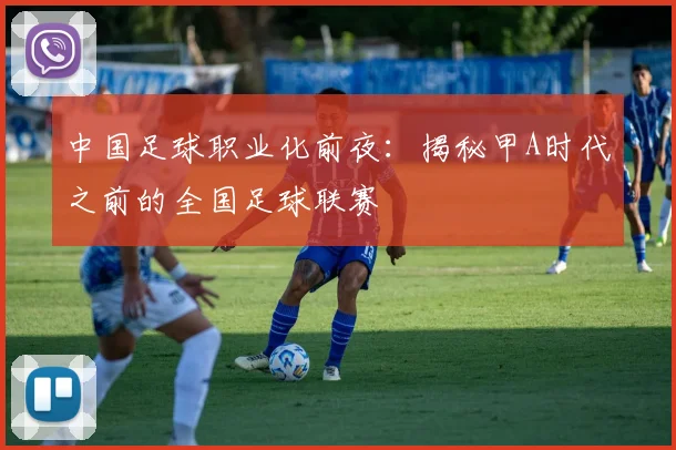 中国足球职业化前夜:揭秘甲A时代之前的全国足球联赛