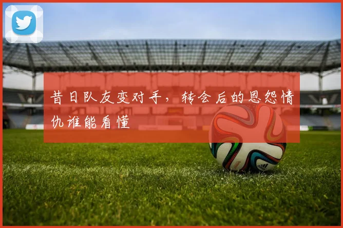 昔日队友变对手,转会后的恩怨情仇谁能看懂