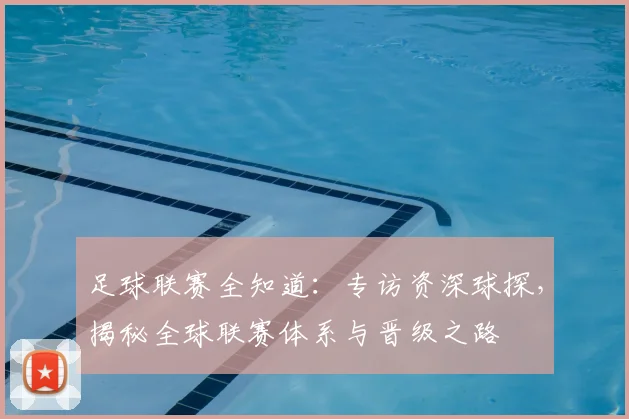 足球联赛全知道:专访资深球探,揭秘全球联赛体系与晋级之路