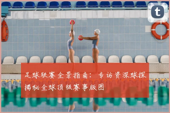足球联赛全景指南:专访资深球探揭秘全球顶级赛事版图